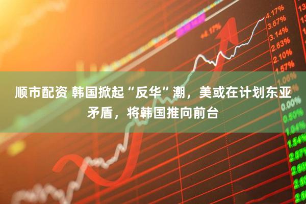 顺市配资 韩国掀起“反华”潮，美或在计划东亚矛盾，将韩国推向前台