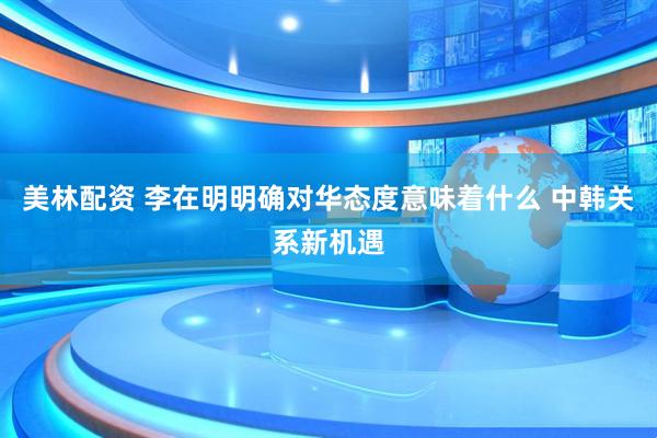 美林配资 李在明明确对华态度意味着什么 中韩关系新机遇