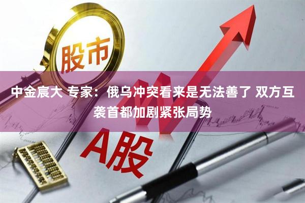 中金宸大 专家：俄乌冲突看来是无法善了 双方互袭首都加剧紧张局势