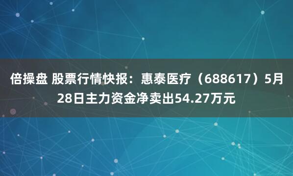 倍操盘 股票行情快报：惠泰医疗（688617）5月28日主力资金净卖出54.27万元