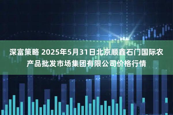 深富策略 2025年5月31日北京顺鑫石门国际农产品批发市场集团有限公司价格行情
