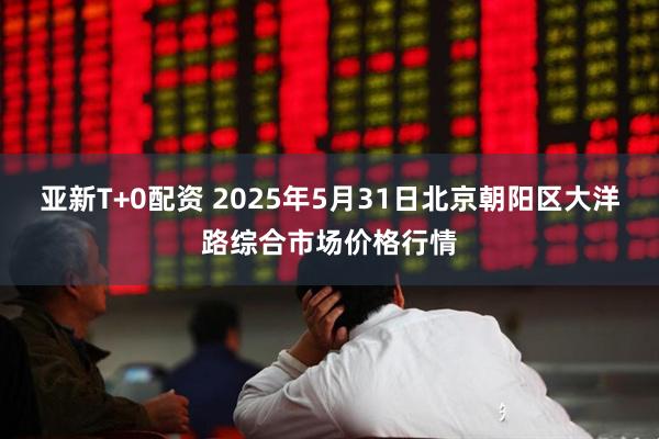 亚新T+0配资 2025年5月31日北京朝阳区大洋路综合市场价格行情