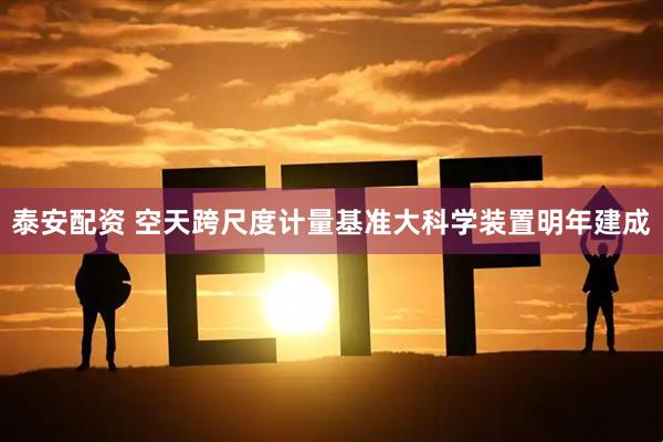 泰安配资 空天跨尺度计量基准大科学装置明年建成