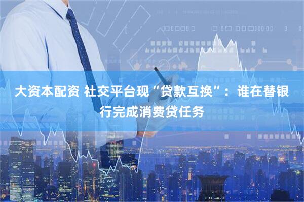 大资本配资 社交平台现“贷款互换”：谁在替银行完成消费贷任务