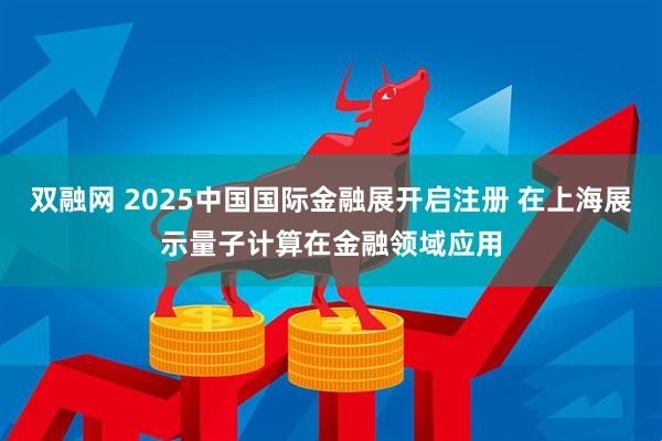 双融网 2025中国国际金融展开启注册 在上海展示量子计算在金融领域应用