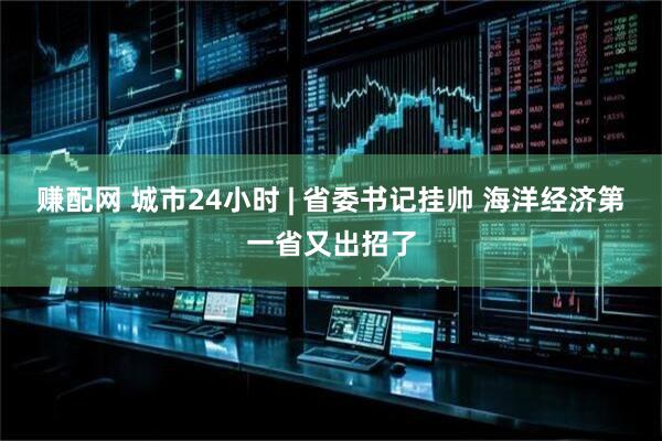 赚配网 城市24小时 | 省委书记挂帅 海洋经济第一省又出招了