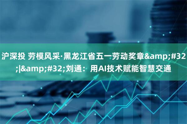 沪深投 劳模风采·黑龙江省五一劳动奖章&#32;|&#32;刘通：用AI技术赋能智慧交通