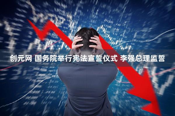 创元网 国务院举行宪法宣誓仪式 李强总理监誓