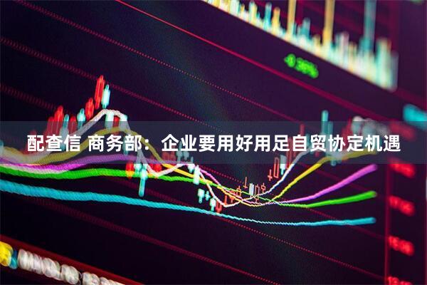 配查信 商务部：企业要用好用足自贸协定机遇