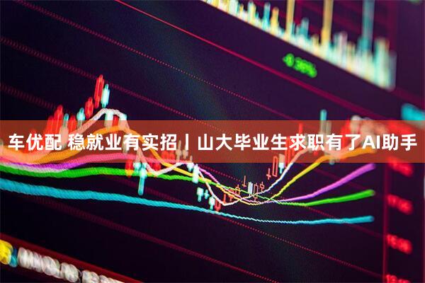 车优配 稳就业有实招丨山大毕业生求职有了AI助手