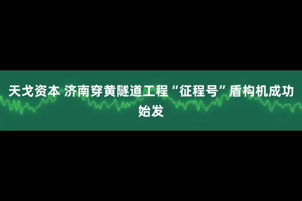 天戈资本 济南穿黄隧道工程“征程号”盾构机成功始发
