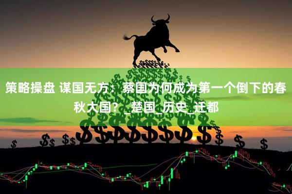 策略操盘 谋国无方：蔡国为何成为第一个倒下的春秋大国？_楚国_历史_迁都