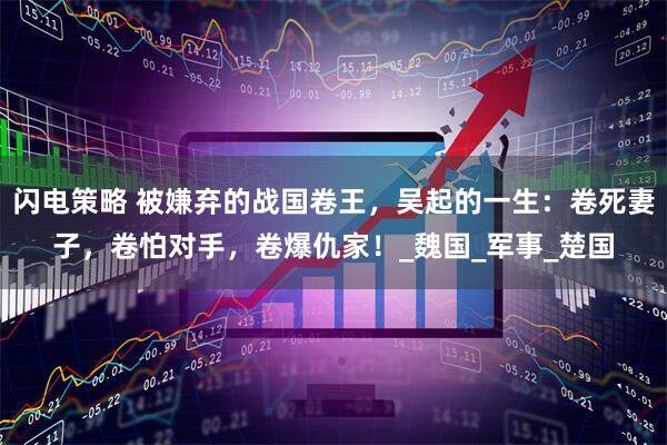 闪电策略 被嫌弃的战国卷王，吴起的一生：卷死妻子，卷怕对手，卷爆仇家！_魏国_军事_楚国