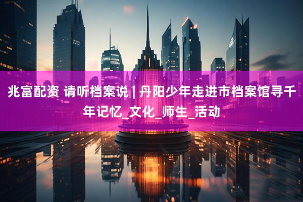 兆富配资 请听档案说 | 丹阳少年走进市档案馆寻千年记忆_文化_师生_活动
