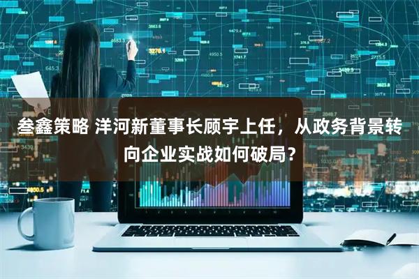 叁鑫策略 洋河新董事长顾宇上任，从政务背景转向企业实战如何破局？