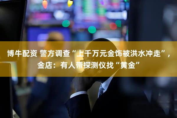 博牛配资 警方调查“上千万元金饰被洪水冲走”，金店：有人带探测仪找“黄金”