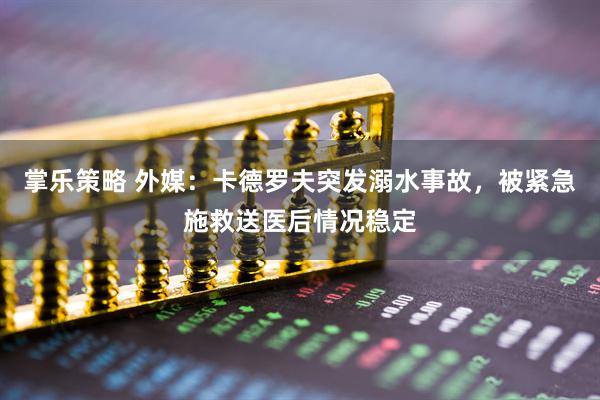 掌乐策略 外媒：卡德罗夫突发溺水事故，被紧急施救送医后情况稳定