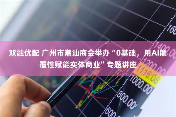 双融优配 广州市潮汕商会举办“0基础，用AI颠覆性赋能实体商业”专题讲座
