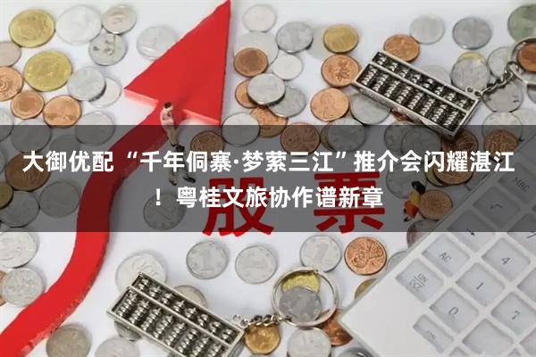 大御优配 “千年侗寨·梦萦三江”推介会闪耀湛江！粤桂文旅协作谱新章