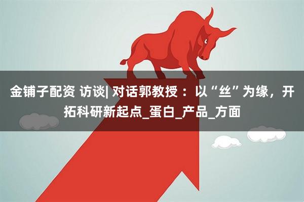 金铺子配资 访谈| 对话郭教授 ：以“丝”为缘，开拓科研新起点_蛋白_产品_方面