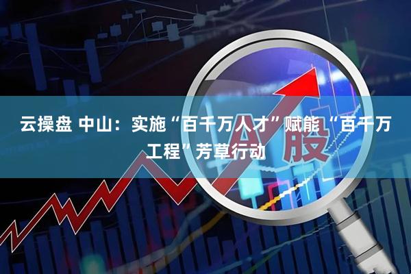 云操盘 中山：实施“百千万人才”赋能 “百千万工程”芳草行动