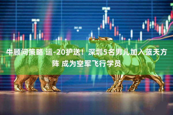 牛顾问策略 运-20护送！深圳5名男儿加入蓝天方阵 成为空军飞行学员