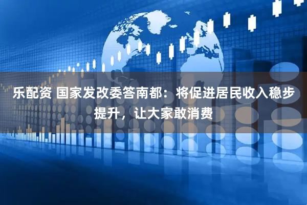 乐配资 国家发改委答南都：将促进居民收入稳步提升，让大家敢消费