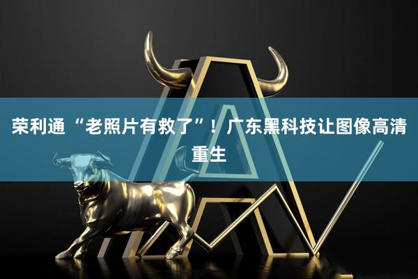 荣利通 “老照片有救了”！广东黑科技让图像高清重生