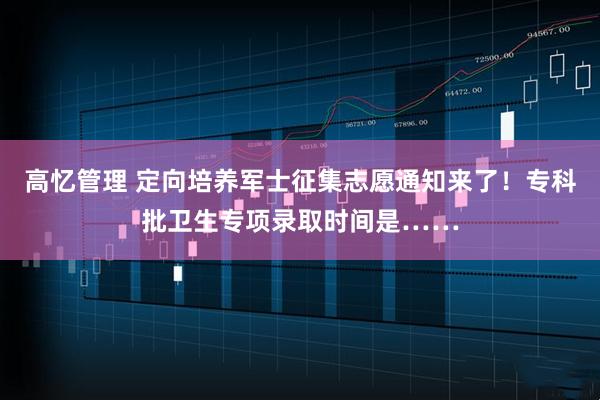高忆管理 定向培养军士征集志愿通知来了！专科批卫生专项录取时间是……