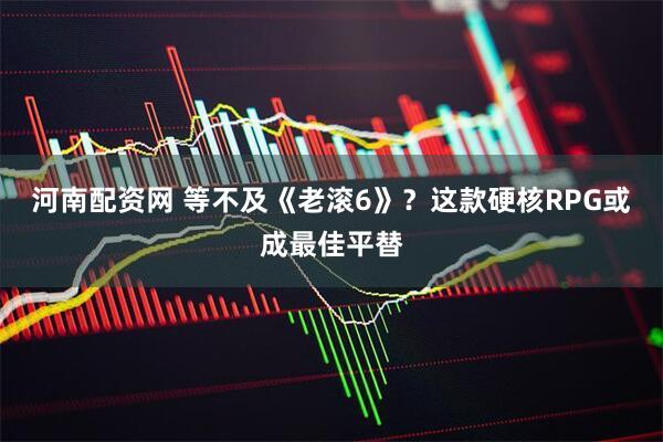 河南配资网 等不及《老滚6》？这款硬核RPG或成最佳平替