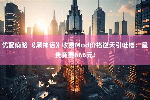 优配痢略 《黑神话》收费Mod价格逆天引吐槽：最贵竟要666元!