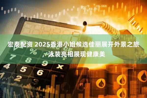 宏泰配资 2025香港小姐候选佳丽展开外景之旅，泳装亮相展现健康美
