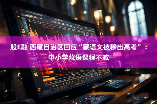 股E融 西藏自治区回应“藏语文被移出高考” ：中小学藏语课程不减