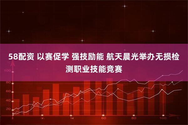 58配资 以赛促学 强技励能 航天晨光举办无损检测职业技能竞赛