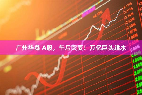广州华鑫 A股，午后突变！万亿巨头跳水