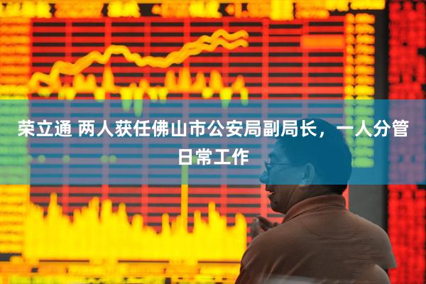 荣立通 两人获任佛山市公安局副局长，一人分管日常工作