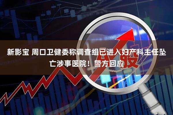新影宝 周口卫健委称调查组已进入妇产科主任坠亡涉事医院！警方回应