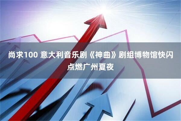 尚求100 意大利音乐剧《神曲》剧组博物馆快闪点燃广州夏夜
