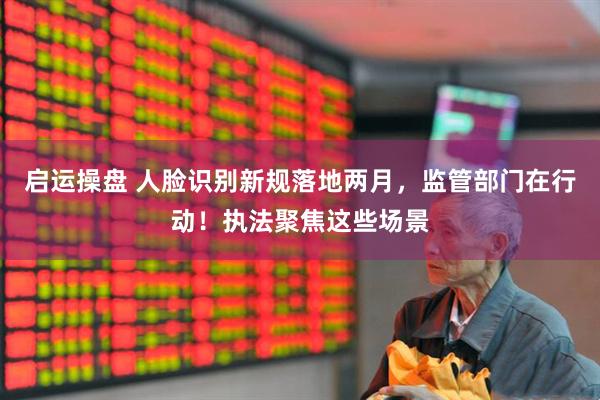 启运操盘 人脸识别新规落地两月，监管部门在行动！执法聚焦这些场景
