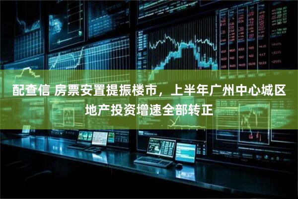 配查信 房票安置提振楼市，上半年广州中心城区地产投资增速全部转正