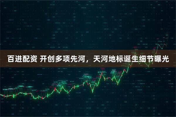 百进配资 开创多项先河，天河地标诞生细节曝光