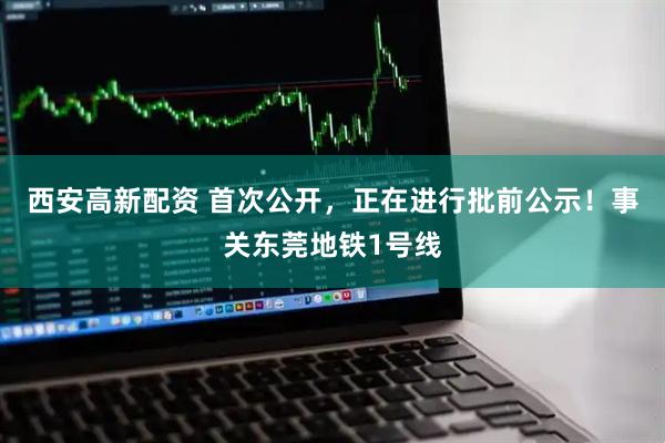 西安高新配资 首次公开，正在进行批前公示！事关东莞地铁1号线
