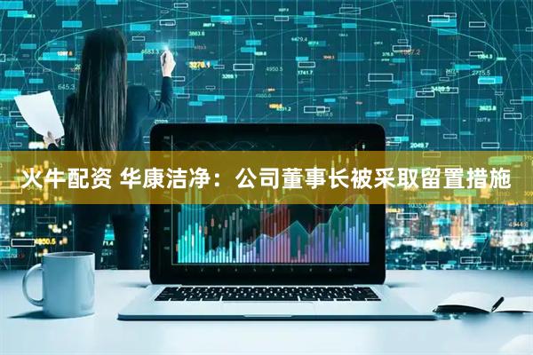 火牛配资 华康洁净：公司董事长被采取留置措施