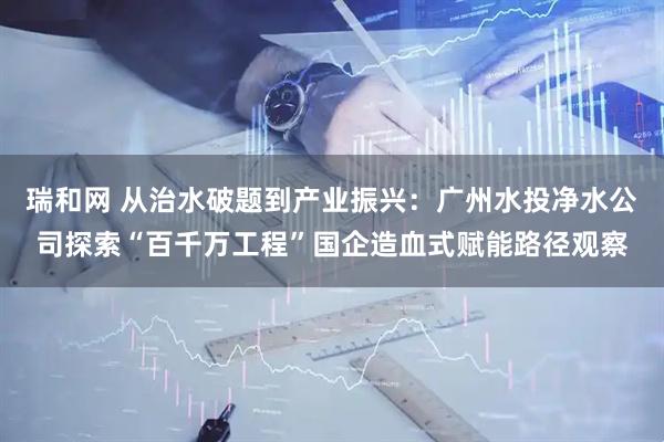 瑞和网 从治水破题到产业振兴：广州水投净水公司探索“百千万工程”国企造血式赋能路径观察