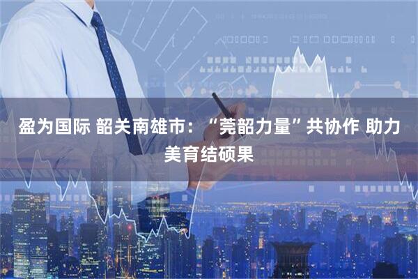 盈为国际 韶关南雄市：“莞韶力量”共协作 助力美育结硕果