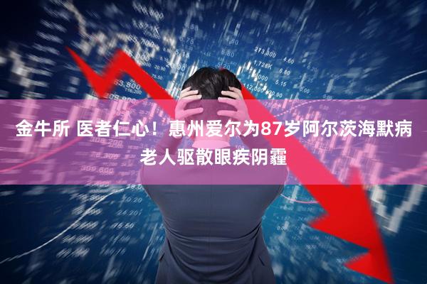金牛所 医者仁心！惠州爱尔为87岁阿尔茨海默病老人驱散眼疾阴霾