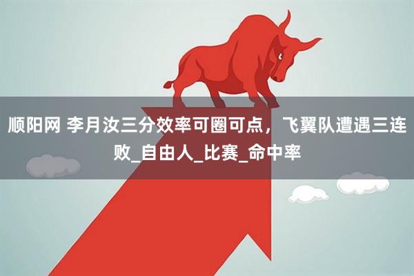 顺阳网 李月汝三分效率可圈可点，飞翼队遭遇三连败_自由人_比赛_命中率
