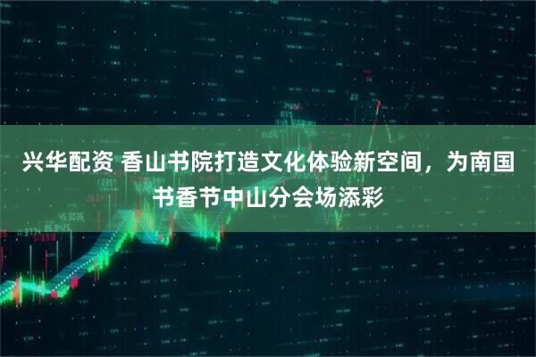 兴华配资 香山书院打造文化体验新空间，为南国书香节中山分会场添彩
