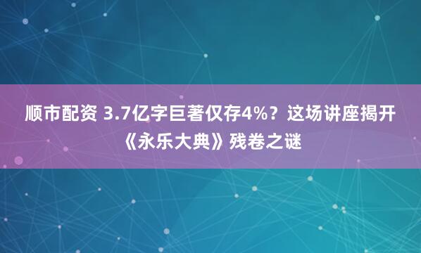 顺市配资 3.7亿字巨著仅存4%？这场讲座揭开《永乐大典》残卷之谜