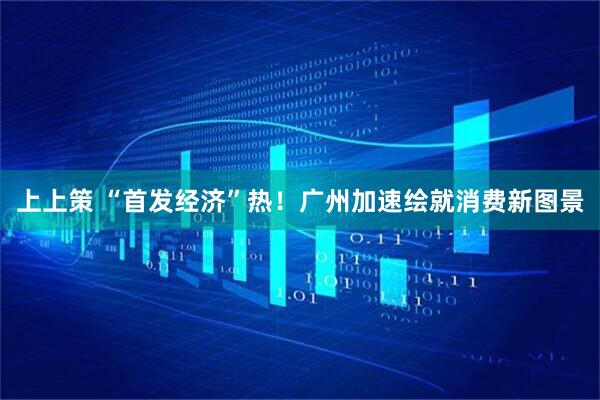 上上策 “首发经济”热！广州加速绘就消费新图景